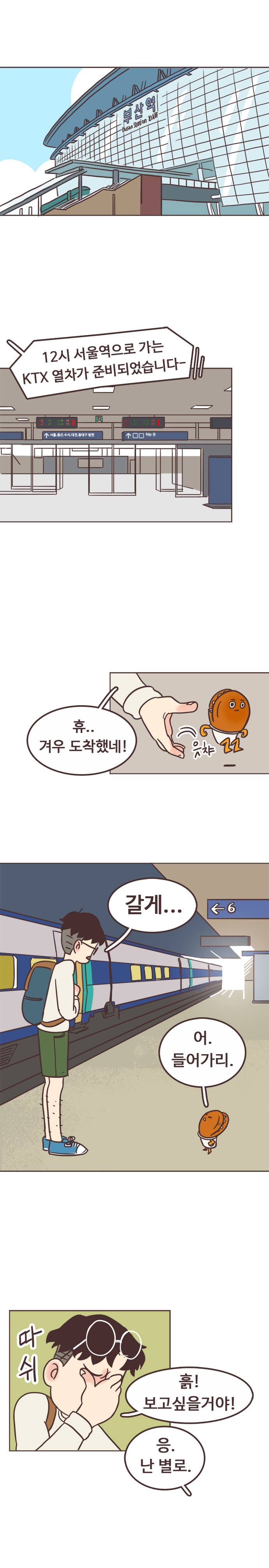 부산역 안내방송 : 12시 서울역으로 가는 KTX 열차가 준비되었습니다~ 
                서울남 : 휴.. 겨우 도착했네! 
                호떡 : 읏챠 (잡고있던 호떡 땅에 내려줌) 
                서울남 : 갈게... 
                호떡 : 어. 들어가리. 
                서울남 : 따쉬. 흙! 보고싶을거야! 
                호떡 : 응. 난 별로. 