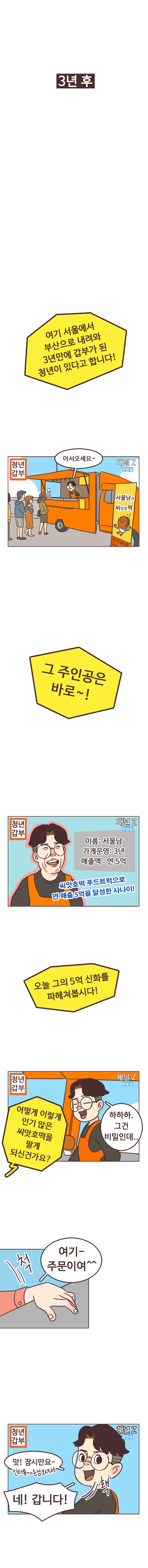 3년후. 기자 : 여기 서울에서 부산으로 내려와 3년만에 갑부가 된 청년이 있다고 합니다! 청년갑부. 채널Z 본방송. (방송촬영 중인 서울남)
                서울남 : 어서오세요~. 서울남의 씨앗호떡. 기자 : 그 주인공은 바로~!. 이름 : 서울남. 가게운영 : 3년, 매출액 : 연 5억 씨앗호떡 푸드트럭으로 연 매출 5억을 달성한 사나이! 오늘 그의 5억 신화를 파헤쳐봅시다! 어떻게 이렇게 인기 많은 씨앗호떡을 팔게 되신건가요?
                서울남 : 하하하. 그건 비밀인데.. 
                손님 : 여기- 주문이여^^. 척. 서울남 : 앗! 잠시만요~. 인터뷰..손님오셔서. 네! 갑니다!