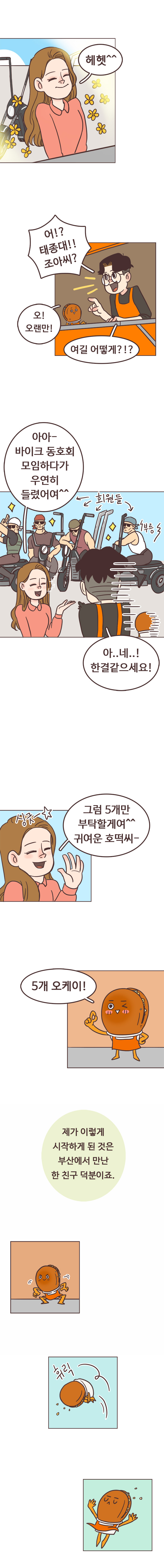 안조아 : 헤헷^^. 서울남 : 어!? 태종대!! 조아씨? 여길 어떻게?!? 호떡 : 오! 오랜만! 
                안조아 : 아아~ 바이크 동호회 모임하다가 우연히 들렸어여^^. (동호회 회원들 소개) 부릉. 서울남 : 아..네..! 한결같으세요! 싱긋. 
                안조아 : 그럼 5개만 부탁할게여^^ 귀여운 호떡씨- 호떡 : 5개 오케이!. 서울남 : 제가 이렇게 시작하게 된 것은 부산에서 만난 한 친구 덕분이죠. 휘릭 