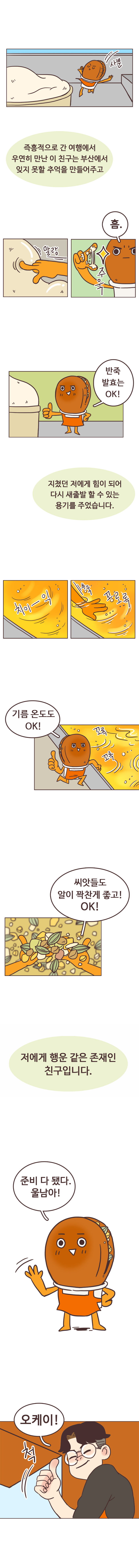 사뿐. 서울남 : 즉흥적으로 간 여행에서 우연히 만난 이 친구는 부산에서 잊지 못할 추억을 만들어주고. 
                호떡 : 말랑. 흠. 주욱. 반죽 발효는 OK!  
                서울남 : 지쳤던 저에게 힘이 되어 다시 새출발 할 수 있는 용기를 주었습니다. 
                호떡 : 치이~익. 쑤욱. 꼬로록. 기름 온도도 OK! 꼬록꼬록. 씨앗들도 알이 꽉찬게 좋고! OK! 
                서울남 : 저에게 행운 같은 존재인 친구입니다. 호떡 : 준비 다 됐다. 울남아! 서울남 : 오케이. 