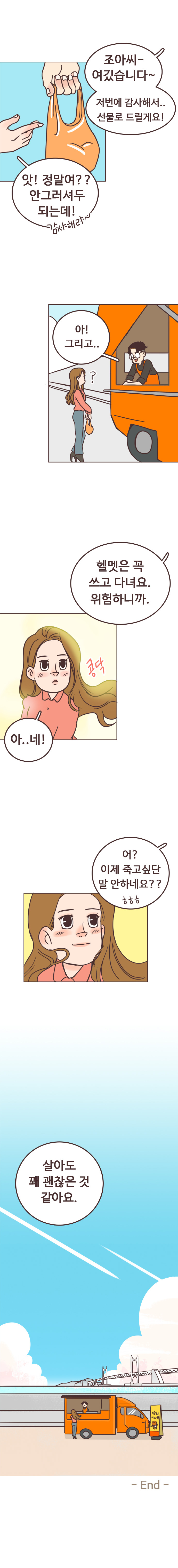 서울남 : 조아씨~ 여깄습니다~ 저번에 감사해서.. 선물로 드릴게요! 
                안조아 : 앗! 정말여?? 안그러셔두 되는데! 감사해라~. 서울남 : 아! 그리고.. 헬멧은 꼭 쓰고 다녀요. 위험하니까. 안조아 : 아..네!. 콩닥. 
                서울남 : 어? 이제 죽고싶단 말 안하네요??ㅎㅎㅎ. 안조아 : 살아도 꽤 괜찮은 것 같아요. END