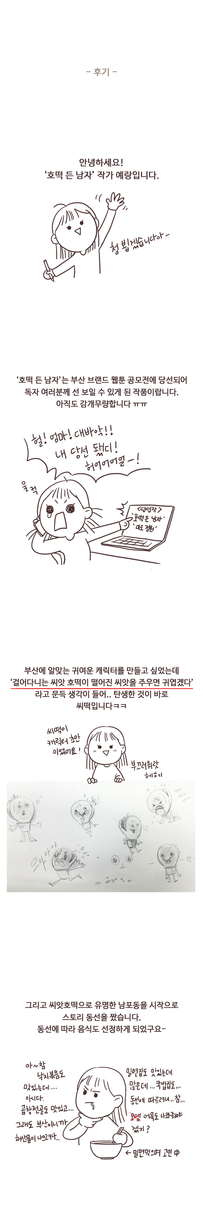 후기. 안녕하세요! 호떡 든 남자 작가 예랑입니다. 첨 뵙겠습니다아- 호떡 든 남자는 부산 브랜드 웹툰 공모전에 당선되어 독자 여러분께 선 보일 수 있게 된 작품이랍니다. 아직도 감개무량합니다 ㅠㅠ
                헐! 엄마! 대바악!! 내 당선 됐디! 허어어어얼-! 울컥. 당선작. 호떡 든 남자. 미로정원. 부산에 알맞는 귀여운 캐릭터를 만들고 싶었는데 걸어다니는 씨앗 호떡이 떨어진 씨앗을 주우면 귀엽겠다. 라고 문득 생각이 들어.. 탄생한 것이 바로 씨떡입니다ㅋㅋ
                씨떡이 캐릭터 초안이었어요! 부끄러워랏 헤헤. 그리고 씨앗호떡으로 유명한 남포동을 시작으로 스토리 동선을 짰습니다. 동선에 따라 음식도 선정하게 되었구요- 아~ 참 낙지볶음도 맛있는데... 아니다. 곱창전골도 맛있고... 그래도 부산이니까 해산물이 나으려나... 밀면집도 맛있는데 많은데... 국밥집도... 동선에 따르려니.. 참... 오뎅(x) 어묵도 나와줘야겠지? 밀면 먹으며 고민중. 