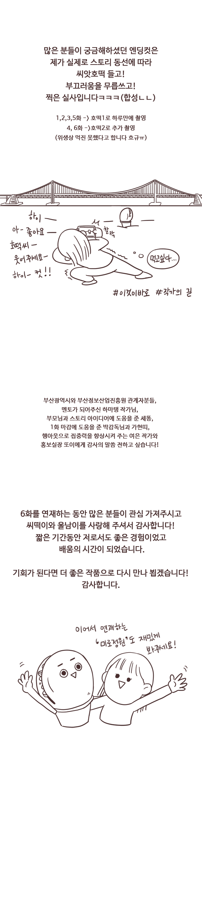 많은 분들이 궁금해하셨던 엔딩컷은 제가 실제로 스토리 동선에 따라 씨앗호떡 들고! 부끄러움을 무릅쓰고! 찍은 실사입니다ㅋㅋㅋ(합성ㄴㄴ) 1,2,3,5화 호떡1로 하루만에 촬영. 4,6화 호떡2로 추가 촬영(위생상 먹진 못했다고 합니다. 흐규ㅠ) 
                하이. 아- 좋아요. 호떡씨. 웃어주세요. 하이-컷!!. 먹고싶다... #이것이바로 #작가의길. 
                부산광역시와 부산정보산업진흥원 관계자분들, 멘토가 되어주신 하마탱 작가님, 부모님과 스토리 아이디어에 도움을 준 세똥, 1화 마감에 도움을 준 박감독님과 가현띠, 행아웃으로 집중력을 향상시켜 주는 여은 작가와 홍보실장 또이에게 감사의 말씀 전하고 싶습니다!
                
                6화를 연제하는 동안 많은 분들이 관심 가져주시고 씨떡이와 울남이를 사랑해 주셔서 감사합니다! 짧은 기간동안 저로서도 좋은 경험이었고 배움의 시간이 되었습니다.
                기회가 된다면 더 좋은 작품으로 다시 만나 뵙겠습니다! 감사합니다. 이어서 연재하는 미로정원도 재밌게 봐주세요!