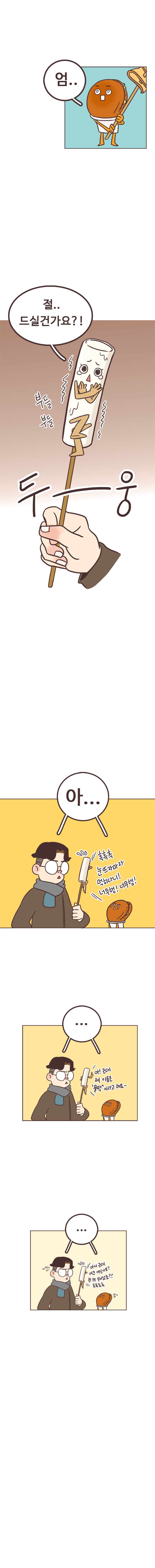 호떡 : 엄.. 물떡 : 절..드실건가요?! 부들부들. 두~웅. 
                서울남, 호떡 : 아... 물떡 : 흑흑흑 눈뜨자마자 먹히다니! 너무행! 너무행! 아! 근데 제 이름은 물떡 이라고 해요~ 아니 근데 여긴 어딘가요? 전 왜 살아났죠?? 흑흑흑흑
