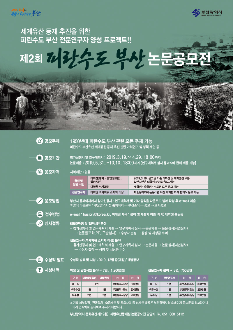 세계유산 등재 추진을 위한 피란수도 부산 전문연구자 양성 프로젝트! 제2회 피란수도 부산 논문공모전
                
                공모주제 : 1950년대 피란수도 부산 관련 모든 주제 가능
피란수도 부산유산 세계유산 등재 추진 관련 가치연구 및 정책 제언 등
				공모기간: 참가신청서 및 연구계획서 :2019.3.19.~ 4.29. 18:00까지
논문제출 :2019.5.31.~10.10. 18:00까지 [연구계획서 심사 통과자에 한해 제출 가능]
				응모자격 : 지역제한 : 없음
                학생 및 일반 시민 대학생(휴학·졸업생포함),
일반시민 · 2019.3.19. 공고일 기준 대학생 및 대학원생 구분
· 일반시민은 대학생 분야로 응모 가능
대학원 석사과정 · 재학생·휴학생·수료생 모두 응모 가능
전문연구자 대학원 석사학위 소지자 이상 · 학술등재지에 논문 1편 이상 게재한 자에 한하여 응모 가능

응모방법 : 부산시 홈페이지에서 참가신청서·연구계획서 및 기타 양식을 다운로드 받아 작성 후 e-mail 제출
※양식 다운로드 : 부산광역시청 홈페이지 → 부산소식 → 공고 → 고시공고

접수방법 : e-mail : hastory@korea.kr, 이메일 제목 : 분야 및 제출자 이름 예시) 대학생 홍길동

심사절차 : 대학(원)생 및 일반시민 분야
- 참가신청서 및 연구계획서 제출 → 연구계획서 심사 → 논문제출 → 논문심사(서면심사)
→ 논문발표회(PT, 구술심사) → 수상자 결정 → 상장 및 시상금 수여

전문연구자(석사학위 소지자 이상) 분야
- 참가신청서 및 연구계획서 제출 → 연구계획서 심사 → 논문제출 → 논문심사(서면심사)
→ 수상자 결정 → 상장 및 시상금 수여

수상작 발표 : 수상작 발표 및 시상 : 2019. 12월 중(예정)/ 개별통보

시상내역 : 학생 및 일반시민 분야 ☞ 7편, 1,900만원
	(대 상 1편 부산광역시장상 500만원, 최우수상 1편 1편 부산광역시장상 300만원, 우수상 2편 2편 부산광역시장상 200만원)
, 전문연구자 분야 ☞ 3편, 750만원(대 상 1편 부산광역시장상 300만원, 최우수상 1편 부산광역시장상 250만원, 우수상 1편 부산광역시장상 200만원)

※기타 세부일정, 진행절차, 출품제한 및 유의사항 등 상세한 내용은 부산광역시청 홈페이지 공고문을 참고하거나,
아래 연락처로 문의하여 주시기 바랍니다.
부산광역시 문화유산과(19층) 피란유산등재팀 논문공모전 담당자 ℡. 051-888-5112