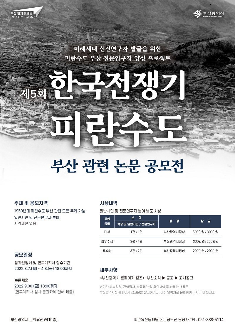 미래세대 신진연구자 발굴을 위한 피란수도 부산 전문연구자 양성 프로젝트! 제5회 한국전쟁기 피란수도 부산 관련 논문 공모전. 주체 및 응모자격:1950년대 피란수도 부산 관련 모든 주제 가능, 일반시민 및 전문연구자. 분야:지역제한 없음. 공모일정:참가신청서 및 연구계획서, 접수기간:2022.3.7.(월)~4.8.(금) 18:00까지. 논문제출:2022.9.30.(금) 18:00까지(연구계획서 심사 통과자에 한해서 제출). 시상내역:일반시민 및 전문연구자 분야 별도 시상. 시상등급:대상(분야-학생 및 일반시민:1편,상장:부산광역시장상,상금:500만원, 분야-전문연구자:1편,상장:부산광역시장상,상금:300만원),최우수상(분야-학생 및 일반시민:2편,상장:부산광역시장상,상금:300만원, 분야-전문연구자:1편,상장:부산광역시장상,상금:250만원),우수상(분야-학생 및 일반시민:3편,상장:부산광역시장상,상금:200만원, 분야-전문연구자:2편,상장:부산광역시장상,상금:200만원). 세부사항:부산광역시 홈페이지 참조 : 부산소식 → 공고 → 고시공고.※ 기타 세부일정, 진행절차, 출품제한 및 유의사항 등 상세한 내용은 부산광역시청 홈페이지 공고문을 참고하거나 아래 연락처로 문의하여 주시기 바랍니다. 부산광역시 문화유산과(19층) 피란유산등재팀 논문공모전 담당자 TEL. 051-888-5114.