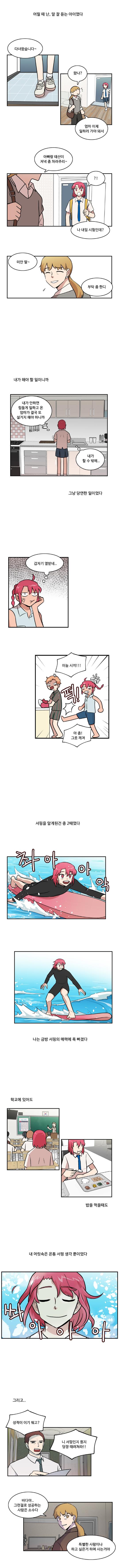 (어릴 때 난, 말 잘 듣는 아이였다)
                한바다 : 다녀왔습니다~
                엄마 : 왔나? 엄마 이제 일하러 가야 돼서

                엄마 : 아빠랑 태산이 저녁 좀 차려주리~
                한바다 : ‘?!’
                한바다 : 나 내일 시험인데?
                엄마 : 미안 딸~ 부탁 좀 한디

                (내가 해야 할 일이니까)

                한바다 : ‘내가 안하면 힘들게 일하고 온 엄마가 결국 또 설거지 해야 하니까 내가 할 수 밖에..’

                (그냥 당연한 일이었다)

                한바다 : ‘갑자기 열받네...’
                한바다 : (퍽)이눔 시끼!!
                한태산 : 아 좀! 그릇 깨져

                (서핑을 알게된건 중 2때였다)
                (촤아아악)
                (나는 금방 서핑의 매력에 푹 빠졌다)

                (학교에 있어도)
                (밥을 먹을때도)
                (내 머릿속은 온통 서핑 생각 뿐이었다)
                (쏴아아아)

                (그리고...)

                아빠 : 성적이 이기 뭐고? 니 서핑인지 뭔지 당장 떄려쳐라!!
                엄마 : 바다야.. 그런걸로 성공하는 사람은 소수다
                엄마 : 특별한 사람이나 하고 싶은거 하며 사는거야