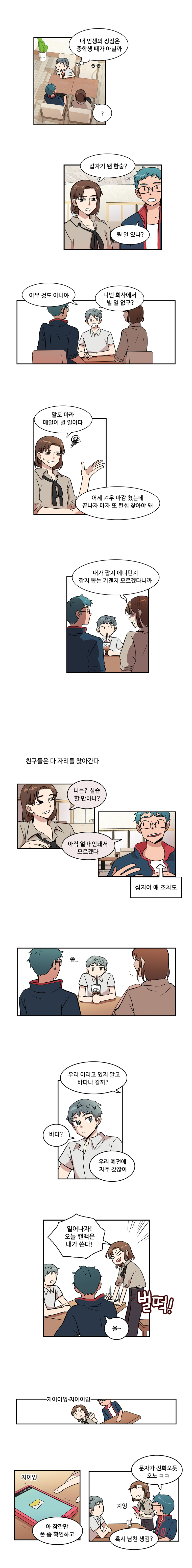 민호 : (내 인생의 정점은 중학생 때가 아닐까 ㅎㅎ) 
                여자친구1 : ? 갑자기 왠 한숨? 
                남자친구1 : 뭔 일 있나? 
                민호 : 아무 것도 아니야 니넨 회사에서 별 일 없구? 
                여자친구1 : 말도 마라 매일 별 일이다 어제 겨우 마감 쳤는데 끝나자 마자 또 컨셉 찾아야 돼 내가 잡지 에디턴지 잡지 뽑는 기곈지 모르겠다니까
                민호 : (친구들은 다 자리를 찾아간다) 
                여자친구1 : 니는? 실습 할 만하나? 
                남자친구1 : 아직 얼마 안돼서 모르겠다 
                민호 : (심지어 얘 조차도) 
                쫍.. 
                여자친구1 : 우리 이러고 있지 말고 바다나 갈까? 
                민호 : 바다? 
                여자친구1 : 우리 예전에 자주 갔잖아 일어나자! 오늘 캔맥은 내가 쏜다! 벌떡! 
                남자친구1 : 올~ 
                지이이잉 지이이잉 지이잉 
                여자친구1 : 아 잠깐만 폰 좀 확인하고 지잉 
                남자친구1 : 문자가 전화오듯 오노 ㅋㅋ 혹시 남친 생김? 