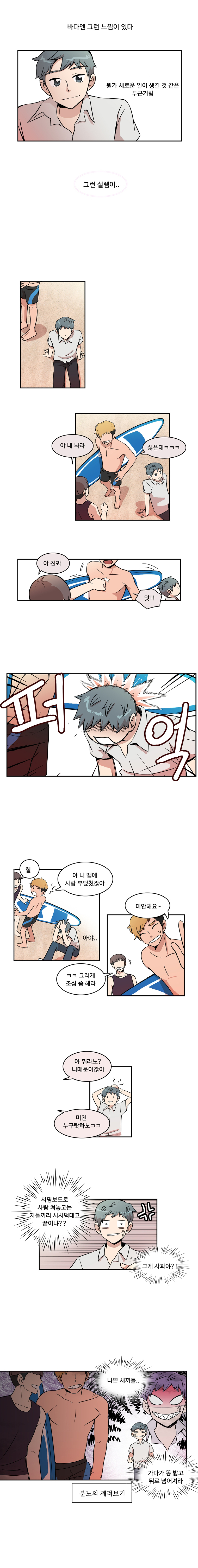 바다엔 그런 느낌이 있다 뭔가 새로운 일이 생길 것 같은 두근거림 그런 설렘이.. 
                행인1 : 야 내 놔라
                행인2 : 싫은데 ㅋㅋㅋ 
                헹인1 : 아 진짜 
                헹인2 : 앗!! 퍼억 
                헐 
                행인2 : 아 니땜에 사람 부딪쳤잖아 
                민호 : 아야.. 
                행인2 : 미안해요~ 
                행인1 : ㅋㅋ 그러게 조심 좀 해라 
                행인2 : 아 뭐라노? 니때문이잖아 
                행인1 : 미친 누구탓하노 ㅋㅋ 
                민호 : (서핑보드로 사람 쳐놓고는 지들끼리 시시덕대고 끝이냐? 그게 사과야?! 나쁜 새끼들.. 가다가 똥 밟고 뒤로 넘어져라 분노의 째려보기)
