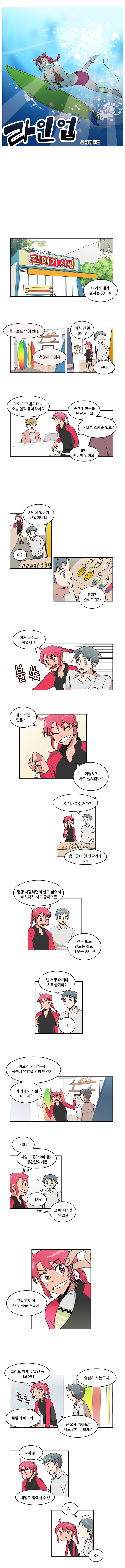 라인업 글/그림 라돌
                (갈매기 서핑)
                바다 : 여기가 내가 일하는 곳이야
                민호 : 올~ 보드 엄청 많네
                바다 : 천천히 구경해 마실 것 좀 줄까?
                민호 : 됐다

                여자직원1 : 파도 타고 온다더니 오늘 일찍 들어왔네요
                바다 : 중간에 친구를 만났거든요, 나 오후 스케쥴 없죠?
                여자직원1 : 네에.. 손님이 없어요

                바다 : 손님이 없어가 큰일이네요
                민호 : 어? 뭐지? 열쇠고린가
                　
                바다 : (불쑥) 이거 윽수로 귀엽재!!
                바다 : 내가 직접 만든거다
                바다 : 어떻노? 사고 싶지않나?
                민호 : ... 여기서 파는거가?
                바다 : 응..근데 영 안팔리네 ㅎㅎ

                바다 : 평생 서핑하면서 살고 싶어서 이것저것 시도 중이거든
                바다 : 진짜 보드 만드는 것도 배우는 중이야

                민호 : 닌 서핑 어쩌다 시작한거야?
                바다 : 나?

                바다 : 이모가 서퍼거든! 덕분에 영향을 엄청 받았지
                바다 : 이 가게도 사실 이모꺼야

                바다 : 나 말야 사실 고등학교때 잠시 방황했었거든
                민호 : (화들짝) 니가?
                바다 : 그 때 서핑을 알았고 그리고 이게 내 인생을 바꿨어

                바다 : 그래도 이제 주말엔 좀 쉬고싶다
                바다 : 주말이 피크라..
                민호 : 열심히 사는구나...
                바다 : 닌 요새 뭐하노? 니도 많이 바쁘재?

                민호 : 나야 뭐... 내일도 집에서 쉬겠..지..아