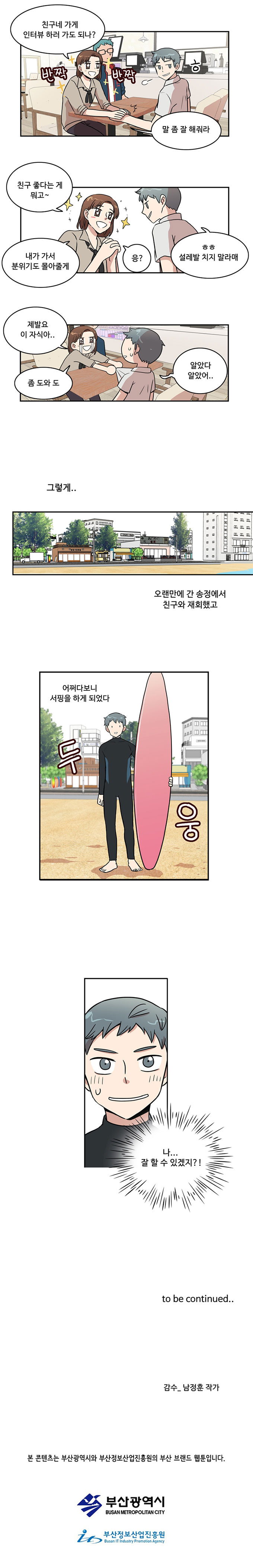 여자친구1 : (반짝반짝) 친구네 가게 인터뷰 하러 가도 되나?
                여자친구1 : 말 좀 잘 해줘라
                민호 : ㅎ

                여자친구1 : 친구 좋다는 게 뭐고~
                여자친구1 : 내가 가서 분위기도 몰아줄게 응?
                민호 : ㅎㅎ 설레발 치지 말라매

                여자친구1 : 제발요 이 자식아..좀 도와 도
                민호 : 알았다, 알았어...

                그렇게...
                오랜만에 간 송정에서 친구와 재회했고
                어쩌다보니 서핑을 하게 되었다
                (두 웅)

                민호 : (나... 잘 할 수 있겠지?!)

                to be continued..
                감수_남정훈 작가

                본 콘텐츠는 부산광역시와 부산정보산업진흥원의 부산 브랜드 웹툰입니다.
                부산광역시