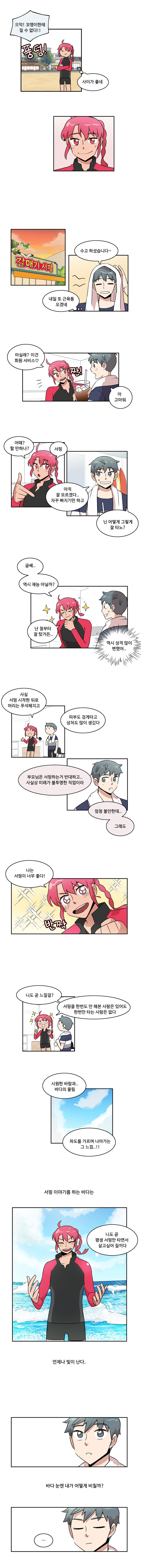 나민호 : 으악! 꼬맹이한테 질 수 없다!! (풍덩)
                한바다 : ‘사이가 좋네’

                [갈매기 서핑]
                나민호 : 수고 하셨습니다~
                나민호 : ‘내일 또 근육통 오겠네’
                한바다 : (짠)마실래? 이건 회원 서비스♡
                나민호 : 아 고마워

                한바다 : 어때? 할 만하나? 서핑
                나민호 : 아직 잘 모르겠다.. 자꾸 빠지기만 하고
                나민호 : 닌 어떻게 그렇게 잘 타노?

                한바다 : 글세.. 역시 재능 아닐까?
                한바다 : 난 첨부터 잘 탔거든..
                나민호 : ‘역시 성격 많이 변했어..’

                한바다 : 사실 서핑 시작한 뒤로 머리는 푸석해지고 피부도 검게 타고 상처도 많이 생깄다
                한바다 : 부모님은 서핑하는거 반대하고.. 사실상 미래가 불투명한 직업이라
                한바다 : 엄청 불안한데.. 그래도

                한바다 : (반짝)나는 서핑이 너무 좋다!
                한바다 : 니도 곧 느낄걸? 서핑을 한번도 안 해본 사람은 있어도 한번만 타는 사람은 없다

                한바다 : 시원한 바람과.. 바다의 울림
                한바다 : 파도를 가르며 나아가는 그 느낌..!!

                (서핑 이야기를 하는 바다는)
                한바다 : 니도 곧 평생 서핑만 타면서 살고싶어 질끼다
                (언제나 빛이 난다.)

                (바다 눈엔 내가 어떻게 비칠까?)
                ‘...’