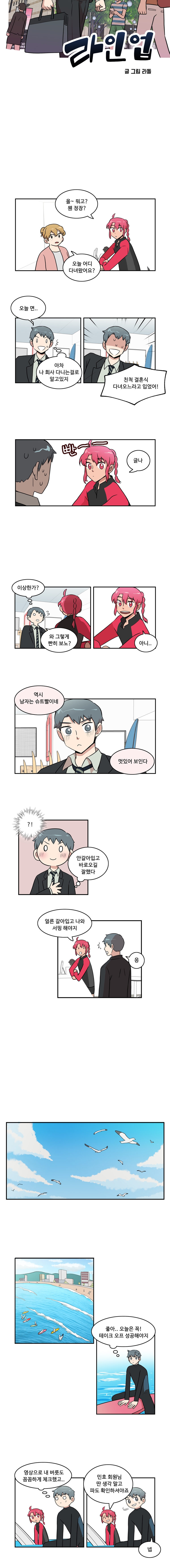 라인업 글/그림 라돌
                한바다 : 올~ 뭐고? 웬 정장?
                직원1 : 오늘 어디 다녀왔어요?
                나민호 : 오늘 면..
                나민호 : ‘아차 나 회사 다니는걸로 알고있지’
                나민호 : 친척 결혼식 다녀오느라고 입었어!
                한바다 : (빤~~) 글나
                나민호 : ‘이상한가?’
                나민호 : 와 그렇게 빤히 보노?
                한바다 : 아니..
                한바다 : 역시 남자는 슈트빨이네. 멋있어 보인다
                나민호 : ‘?!’
                나민호 : ‘안갈아입고 바로오길 잘했다’
                한바다 : 얼른 갈아입고 나와 서핑해야지
                나민호 : 응

                바닷가
                나민호 : ‘좋아.. 오늘은 꼭! 테이크 오프 성공해야지’
                나민호 : ‘영상으로 내 버릇도 꼼꼼하게 체크했고..’
                한바다 : 민호 회원님 딴 생각 말고 파도 확인하셔야죠
                나민호 : 넵
                