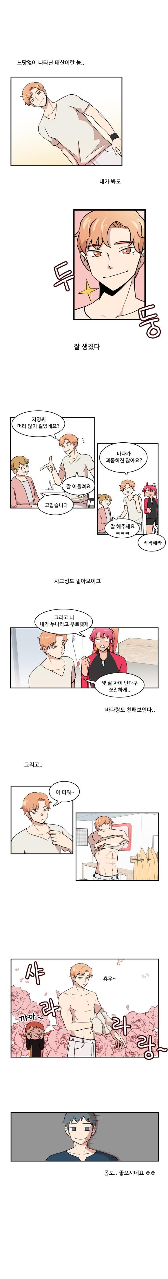 느닷없이 나타난 태산이란 놈..
                내가 봐도
                (두 둥) 잘 생겼다

                태산 : 지영씨 머리 많이 길었네요?
                지영 : 고맙습니다
                태산 : 잘 어울려요
                태산 : 바다가 괴롭히진 않아요?
                지영 : 잘 해주세요 ㅋㅋㅋ
                한바다 : 작작해라

                (사교성도 좋아보이고)
                한바다 : 그리고 니 내가 누나라고 부르랬재
                태산 : 몇 살 차이 난다구 쪼잔하게..

                (바다랑도 친해보인다..)
                (그리고..)

                태산 : 아 더워~ (휴우)~
                (샤라라랑~)(꺄아~)
                몸도.. 좋으시네요 ㅎㅎ