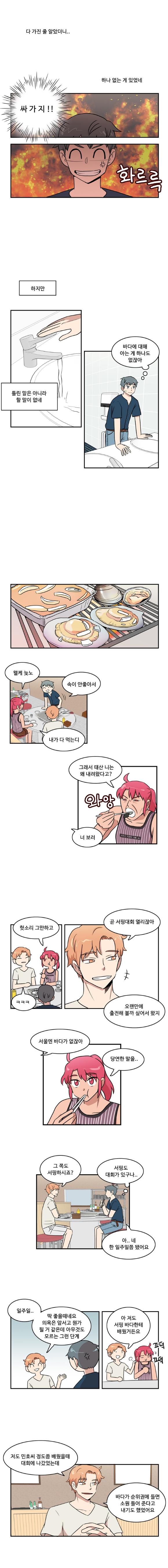 다 가진 줄 알았더니..
                하나 없는 게 있었네
                나민호 : ‘싸 가 지 !!’(화르륵)

                하지만
                틀린 말은 아니라 할 말이 없네
                나민호 : ‘바다에 대해 아는 게 하나도 없잖아’

                한바다 : 왤케 늦노
                나민호 : 속이 안좋아서
                한바다 : 내가 다 먹는디

                한바다 : 그래서 태산 니는 왜 내려왔다고?(와앙)
                태산 : 너 보러

                한바다 : 헛소리 그만하고
                태산 : ㅋㅋㅋ
                태산 : 곧 서핑대회 열리잖아
                태산 : 오랜만에 출전해 볼까 싶어서 왔지

                태산 : 서울엔 바다가 없잖아
                한바다 : 당연한 말을..

                태산 : 그 쪽도 서핑하시죠?
                나민호 : ‘서핑도 대회가 있구나..’
                나민호 : 아.. 네 한 일주일쯤 됐어요

                태산 : 일주일..
                태산 : 딱 좋을때네요 의욕은 앞서고 뭔가 될 거 같은데 아무것도 모르는 그런 단계
                태산 : 아 저도 서핑 바다한테 배웠거든요
                한바다 : (끄덕끄덕)

                태산 : 저도 민호씨 정도쯤 배웠을 때 대회에 나갔었는데
                태산 : 바다가 순위권에 들면 소원 들어 준다고 내기도 했었어요