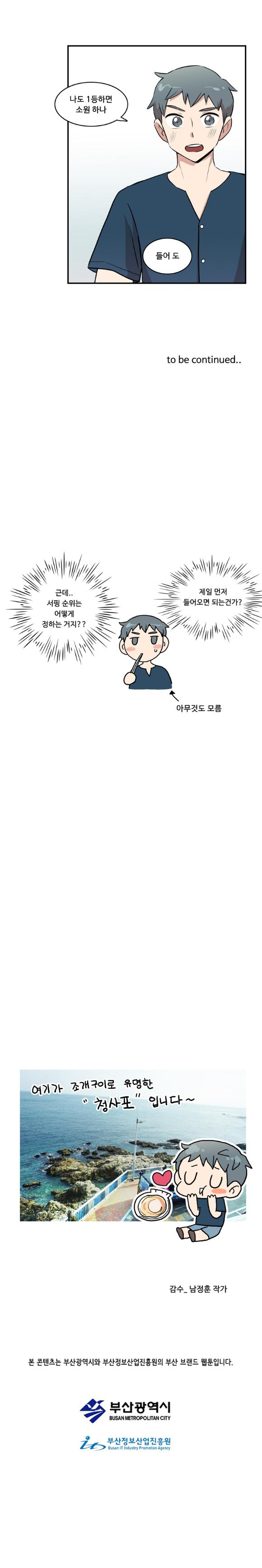 나민호 : 나도 1등하면 소원하나 들어 도

                to be continued..

                나민호 : ‘근데.. 서핑 순위는 어떻게 정하는 거지??’
                나민호 : ‘제일 먼저 들어오면 되는건가?’ (아무것도 모름)

                청사포 사진
                여기가 조개구이로 유명한 '청사포' 입니다~

                감수_남정훈작가
                본 콘텐츠는 부산광역시와 부산정보산업진흥원의 부산 브랜드 웹툰입니다.
                부산광역시
                부산정보산업진흥원