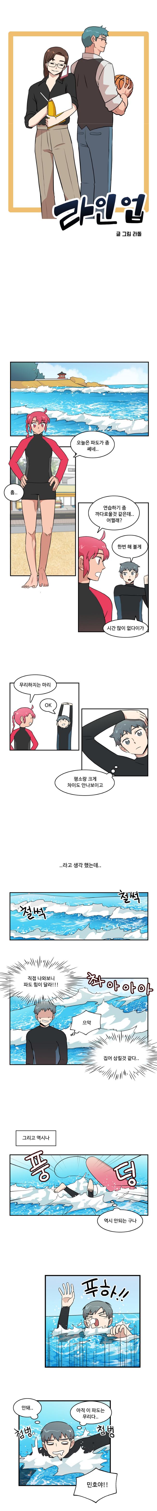 라인업 글/그림 라돌

                한바다 : 오늘은 파도가 좀 쎄네..
                한바다 : 흠
                한바다 : 연습하기 좀 까다로울 것 같은데.. 어쩔래?
                나민호 : 한번 해 볼게
                나민호 : 시간 많이 없다이가

                한바다 : 무리하지는 마리
                나민호 : OK
                나민호 : ‘평소랑 크게 차이도 안나보이고’

                ..라고 생각했는데..
                (철썩철썩)(촤아아아아아)
                나민호 : ‘직접 나와보니 파도 힘이 달라!!!’
                나민호 : ‘으악’
                나민호 : ‘집어 삼킬 것 같다..’

                그리고 역시나
                (풍 덩)
                나민호 : ‘역시 안되는 구나’

                나민호 : 푸하!!
                나민호 : ‘안돼.. 아직 이파도는 무리다..’(첨벙첨벙)
                한바다 : 민호야!!