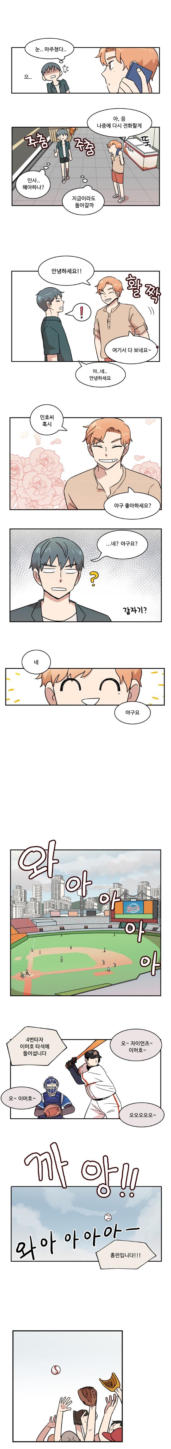 나민호 : ‘으.. 눈.. 마주쳤다...’
                태산 : 아, 응 나중에 다시 전화할게
                나민호 : (주춤주춤)‘인사.. 해야하나? 지금이라도 돌아갈까’

                태산 : (태산)안녕하세요!!
                나민호 : ‘!’
                태산 : 여기서 다 보네요~
                나민호 : 아..네.. 안녕하세요

                태산 : 민호씨 혹시 야구 좋아하세요?
                나민호 : ...네? 야구요?(갑자기?)
                태산 : 네 야구요

                (와아아아아아)
                중계 : 4번 타자 이머호 타석에 들어섭니다
                관객들 : 오~ 자이언츠~ 이머호~
                관객들 : 오~ 이머호~ 오오오오오오~

                (까앙!!)
                (와아아아아아-)
                중계 : 홈런입니다!!!