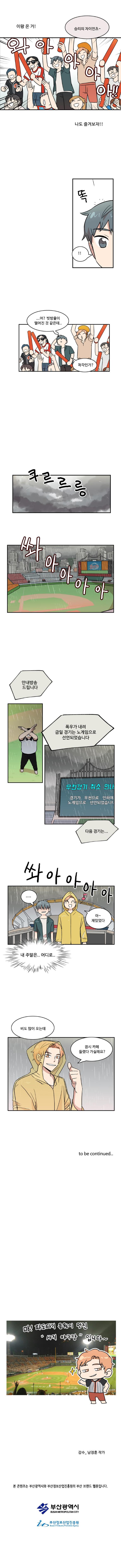 이왕 온 거!
                (와아아아아아!!)
                태산 : 승리의 자이언츠~
                (나도 즐겨보자!!)

                (똑)
                나민호 : ‘!!’

                나민호 : ...어? 빗방울이 떨어진 것 같은데.. 착각인가?

                (쿠르르릉)
                (쏴아아아아아)
                아나운서 : 안내방송 드립니다 폭우가 내려 금일 경기는 노게임으로 선언되었습니다
                아나운서 : 다음 경기는...

                (쏴아아아아)
                나민호 : ‘.....’
                태산 : 아~ 재밌었다
                나민호 : ‘내 주말은.. 어디로..’

                태산 : 비도 많이 오는데 잠시 카페 들렸다 가실래요?

                to be continued..

                작가 : 마! 파도타기 응원이 멋진 “사직 야구장” 입니다~

                감수_남정훈작가
                본 콘텐츠는 부산광역시와 부산정보산업진흥원의 부산 브랜드 웹툰입니다.
                부산광역시
                부산정보산업진흥원