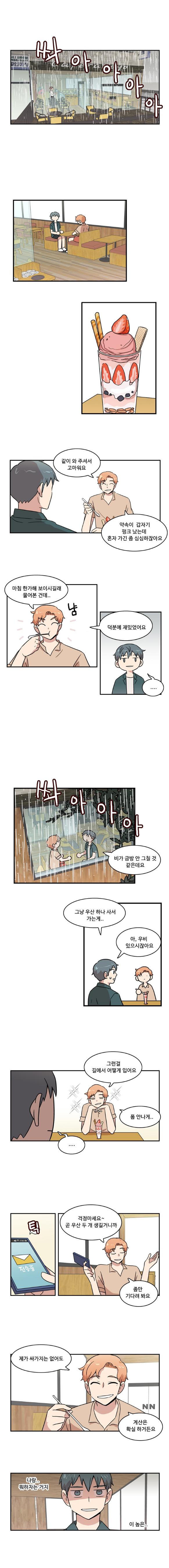 (쏴아아아아)
                태산 : 같이 와 주셔서 고마워요
                태산 : 약속이 갑자기 펑크 났는데 혼자 가긴 좀 심심하잖아요

                태산 : 마침 한가해 보이시길래 물어본 건데..(냠)
                태산 : 덕분에 재밌었어요
                나민호 : ‘....’

                (쏴아아아아아)
                나민호 : 비가 금방 안 그칠 것 같은데요
                나민호 : 그냥 우산 하나 사서 가는게..
                나민호 : 아, 우비 있으시잖아요

                태산 : 그런걸 길에서 어떻게 입어요, 폼 안나게..
                나민호 : ‘....’

                태산 : (틱 전송중) 걱정마세요~ 곧 우산 두 개 생길거니까
                태산 : 좀만 기다려 봐요

                태산 : 제가 싸가지는 없어도 계산은 확실 하거든요
                나민호 : ‘나랑.. 뭐하자는거지 이놈은..’