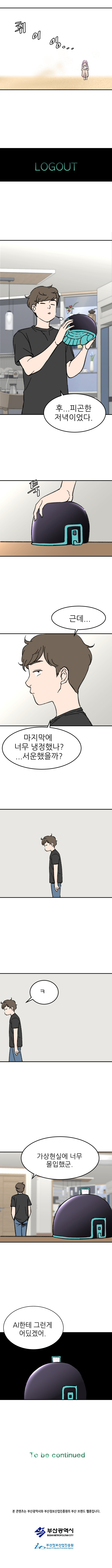 (휘이잉.....)
            LOGOUT 
            정현 : 후... 피곤한 저녁이었다.
            (툭)
            정현 : 근데... 마지막에 너무 냉정했나?... 서운했을까?
                        
            정현 : 가상현실에 너무 몰입했군.
            정현 : AI한테 그런게 어딨겠어.

            To be continued
            
            본 콘텐츠는 부산광역시와 부산정보산업진흥원의 부산 브랜드 웹툰입니다.
            부산광역시
            부산정보산업진흥원