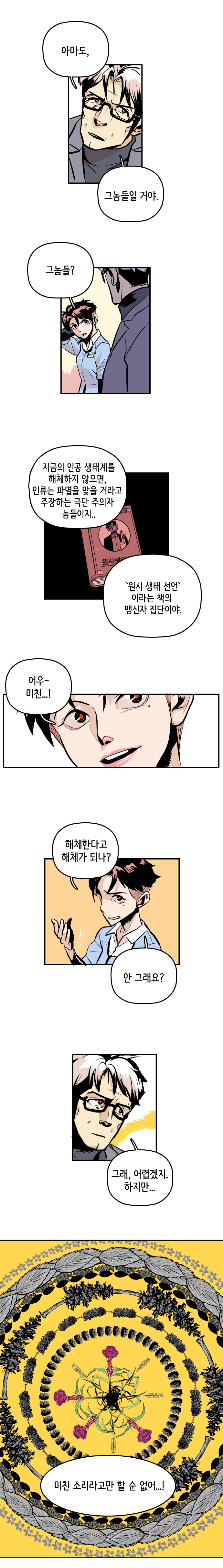 최충만박사 : 아마도, 그놈들일 거야. 형사 : 그놈들? 
                최충만박사 : 지금의 인공 생태계를 해체하지 않으면, 인류는 파멸을 맞을 거라고 주장하는 극단 주의자 놈들이지.. 원시 생태 선언 이라는 책의 맹신자 집단이야. 
                형사 : 어우- 미친...! 해체한다고 해체가 되나? 안 그래요? 
                최충만박사 : 그래, 어렵겠지. 하지만... 미친 소리라고만 할 순 없어...! 