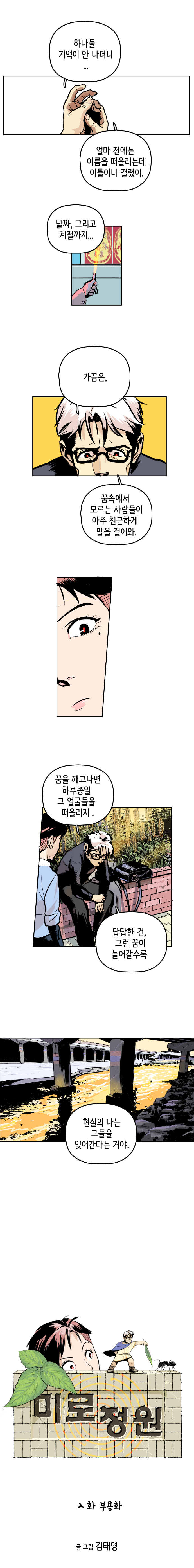최충만박사 : 하나둘 기억이 안 나더니... 얼마 전에는 이름을 떠올리는데 이틀이나 걸렸어. 날짜, 그리고 계절까지... 가끔은, 꿈속에서 모르는 사람들이 아주 친근하게 말을 걸어와. 
                꿈을 깨고나면 하루종일 그 얼굴들을 떠올리지. 답답한 건, 그런 꿈이 늘어갈수록 현실의 나는 그들을 잊어간다는 거야.
                
                미로정원 2화 부용화. 글 그림 김태영