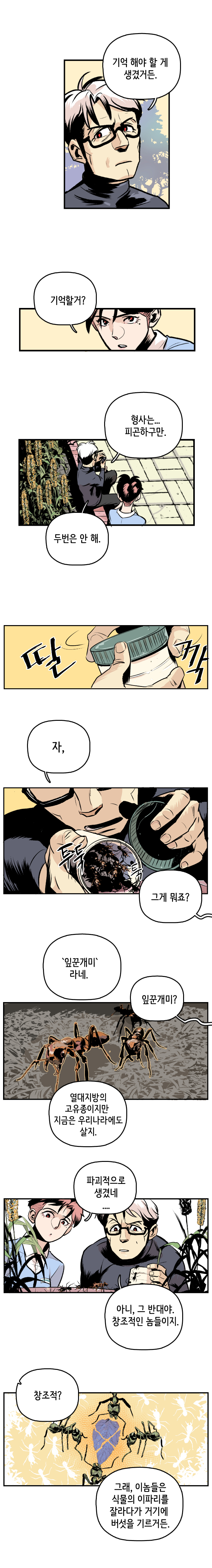 최충만박사 : 기억 해야 할 게 생겼거든. 형사 : 기억할거? 최충만박사 : 형사는... 피곤하구만. 두번은 안 해. 딸깍. 자, 투둑툭(잎꾼개미 땅에 풀어줌) 
                형사 : 그게 뭐죠? 최충만박사 : 잎꾼개미 라네. 형사 : 잎꾼개미? 
                최충만박사 : 열대지방의 고유종이지만 지금은 우리나라에도 살지. 형사 : 파괴적으로 생겼네.... 
                최충만박사 : 아니, 그 반대야. 창조적인 놈들이지. 형사 : 창조적? 최충만박사 : 그래, 이놈들은 식물의 이파리를 잘라다가 거기에 버섯을 기르거든.
