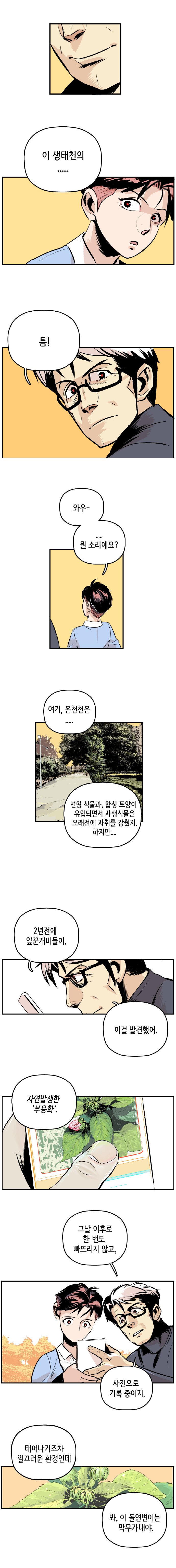 최충만박사 : 이 생태천의 ...... 틈! 형사 : 와우~ .... 뭔 소리예요? 
                최충만박사 : 여기, 온천천은.... 변형 식물과, 합성 토양이 유입되면서 자생식물은 오래전에 자취를 감췄지. 하지만.... 2년전에 잎꾼개미들이, 이걸 발견했어. 자연발생한 부용화. 그날 이후로 한 번도 빠뜨리지 않고, 사진으로 기록 중이지. 태어나기조차 껄끄러운 환경인데 봐, 이 돌연변이는 막무가내야.