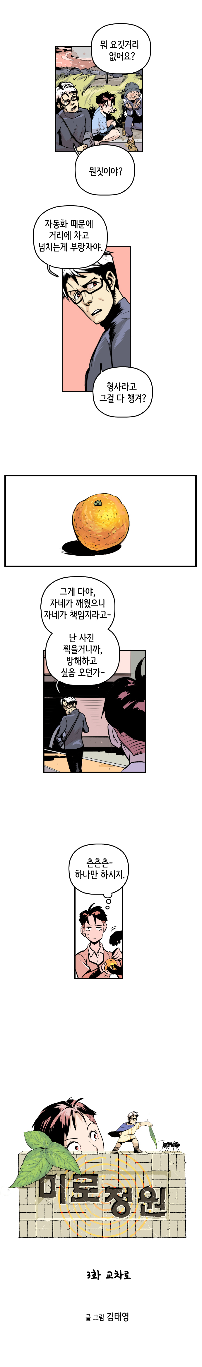 형사 : 뭐 요깃저리 없어요? 최충만박사 : 뭔짓이야? 자동화 때문에 거리에 차고 넘치는게 부랑자야. 형사라고 그걸 다 챙겨? (귤하나) 그게 다야, 자네가 깨웠으니 자네가 책임지라고~ 난 사진 찍을거니까, 방해하고 싶음 오던가~. 
                형사 : (츤츤츤- 하나만 하시지.)  
                
                미로정원 3화 교차로. 글 그림 김태영
