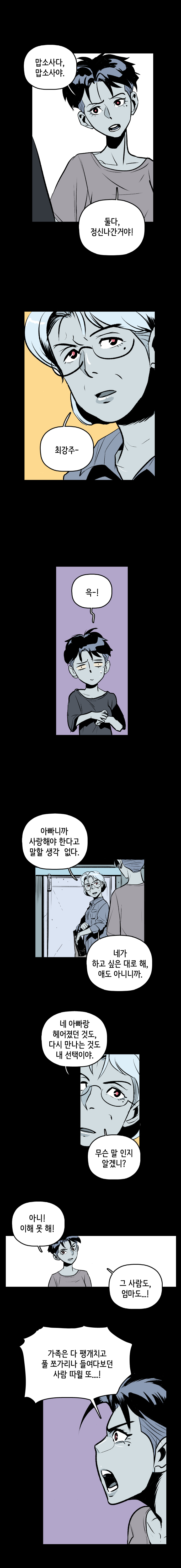 강주형사 : 맙소사다, 맙소사야. 둘다, 정신나간거야! 강주엄마 : 최강주- 강주형사 : 윽-! 
                강주엄마 : 아빠니까 사랑해야 한다고 말할 생각 없다. 네가 하고 싶은 대로 해, 애도 아니니까. 네 아빠랑 헤어졌던 것도, 다시 만나는 것도 내 선택이야. 무슨 말 인지 알겠니? 
                강주형사 : 아니! 이해 못 해! 그 사람도, 엄마도...! 가족은 다 팽개치고 풀 쪼가리나 들여다보던 사람 따윌 또 ...!