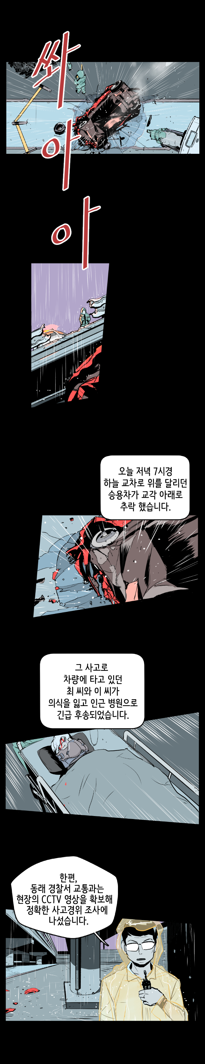 쏴아아(비오는 중) 뉴스기자 : 오늘 저녁 7시경 하늘 교차로 위를 달리던 승용차가 교각 아래로 추락 했습니다. 그 사고로 차량에 타고 있던 최 씨와 이 씨가 의식을 잃고 인근 병원으로 긴급 후송되었습니다. 한편, 동래 경찰서 교통과는 현장의 CCTV 영상을 확보해 정확한 사고경위 조사에 나섰습니다.