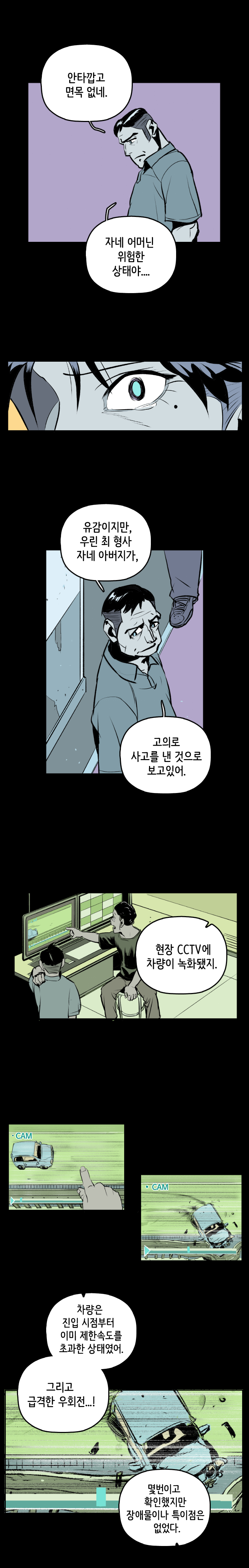 팀장 : 안타깝고 면목 없네. 자네 어머닌 위험한 상태야... 유감이지만, 우린 최 형사 자네 아버지가, 고의로 사고를 낸 것으로 보고있어. 현장 CCTV에 차량이 녹화됐지. 차량은 진입 시점부터 이미 제한속도를 초과한 상태였어. 그리고 급격한 우회전...! 몇번이고 확인했지만 장애물이나 특이점은 없었다.