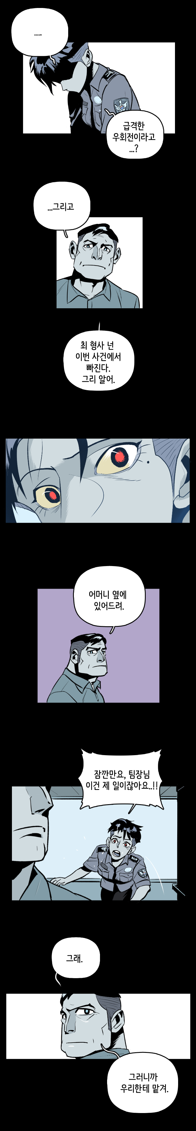 강주형사 : ... 급격한 우회전이라고...? 팀장 : ...그리고 최 형사 넌 이번 사건에서 빠진다. 그리 알어. 어머니 옆에 있어드려. 
                강주형사 : 잠깐만요, 팀장님 이건 제 일이잖아요...!! 팀장 : 그래. 그러니까 우리한테 맡겨.