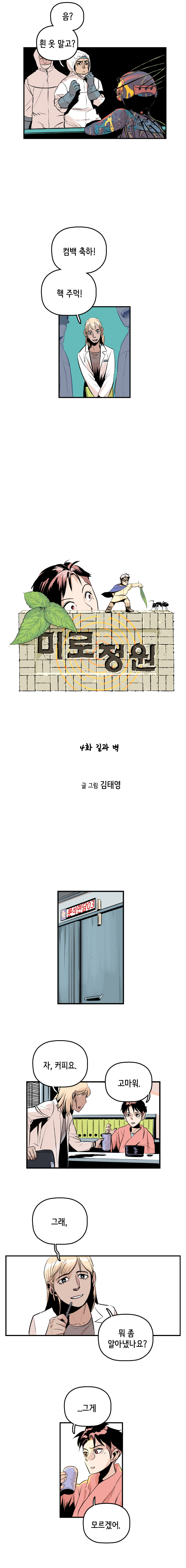 마인드수사연구원2 : 음? 흰 옷 말고? 마인드수사연구원 : 컴백 축하! 핵 주먹! 
                
                미로정원 4화 길과 벽 
                글 그림 김태영
                
                분석면담실
                마인드수사연구원 : 자, 커피요. 강주형사 : 고마워. 마인드수사연구원 : 그래, 뭐 좀 알아냈나요? 강주형사 : ...그게 모르겠어. 