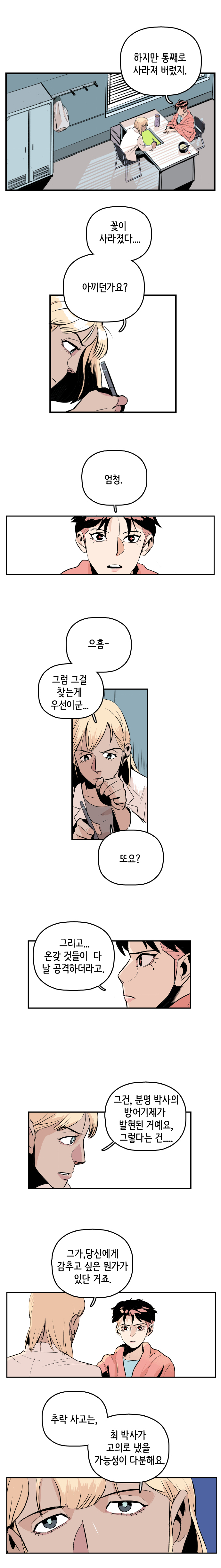 강주형사 : 하지만 통째로 사라져 버렸지. 마인드수사연구원 : 꽃이 사라졌다... 아끼던가요? 강주형사 : 엄청. 마인드수사연구원 : 으흠- 그럼 그걸 찾는게 우선이군... 또요? 
                강주형사 : 그리고... 온갖 것들이 다 날 공격하더라고. 마인드수사연구원 : 그건, 분명 박사의 방어기제가 발현된 거예요, 그렇다는 건... 그가, 당신에게 감추고 싶은 뭔가가 있단 거죠. 추락 사고는, 최박사가 고의로 냈을 가능성이 다분해요.