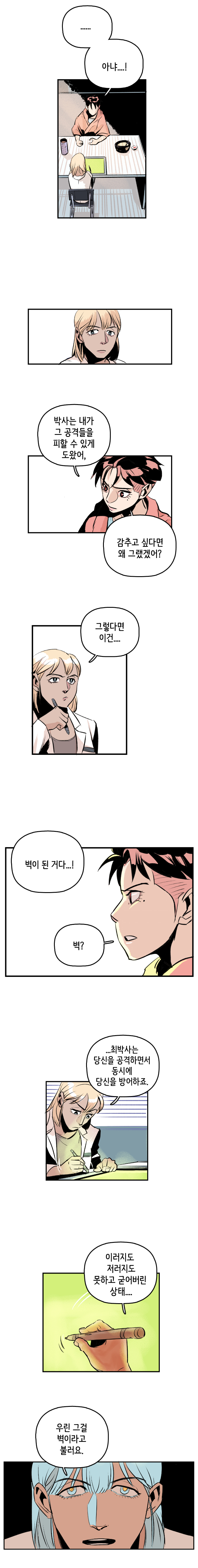 강주형사 : ......아냐...! 박사는 내가 그 공격들을 피할 수 있게 도왔어, 감추고 싶다면 왜 그랬겠어? 마인드수사연구원 : 그렇다면 이건... 벽이 된 거다...! 
                강주형사 : 벽? 마인드수사연구원 : ...최박사는 당신을 공격하면서 동시에 당신을 방어하죠. 이러지도 저러지도 못하고 굳어버린 상태... 우린 그걸 벽이라고 불러요.