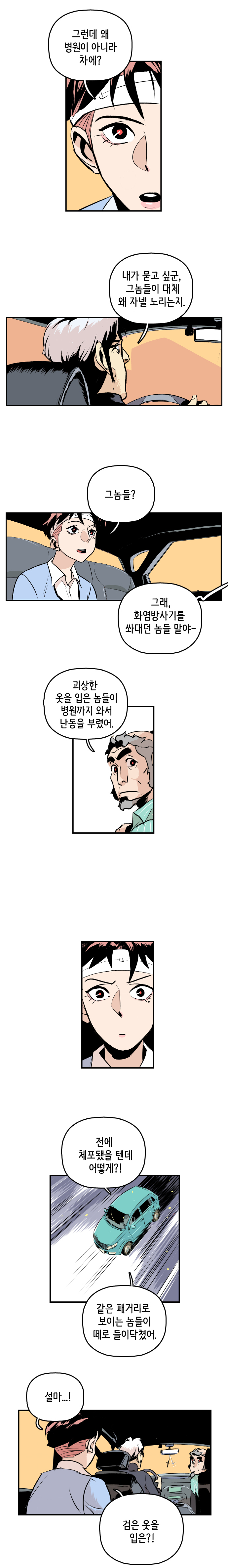 강주형사 : 그런데 왜 병원이 아니라 차에? 
                최충만박사 : 내가 묻고 싶군, 그놈들이 대체 왜 자넬 노리는지. 강주형사 : 그놈들? 최충만박사 : 그래, 화염방사기를 쏴대던 놈들 말야- 
                공희귀박사 : 괴상한 옷을 입은 놈들이 병원까지 와서 난동을 부렸어. 
                강주형사 : 전에 체포됐을 텐데 어떻게?! 
                최충만박사 : 같은 패거리로 보이는 놈들이 떼로 들이닥쳤어. 강주형사 : 설마...! 검은 옷을 입은?!