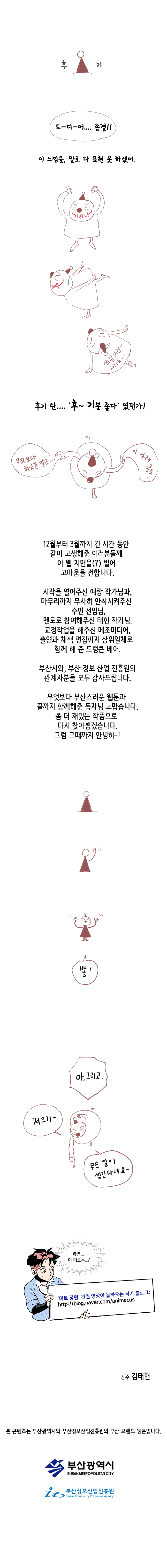 후기. 드~디~어.... 종결!! 이 느낌을, 말로 다 표현 못 하겠어. 후기 란..... 후~기분 좋다 였던가! 무엇보다 하고픈 말은... 이 아래 글로... 
                12월부터 3월까지 긴 시간 동안 같이 고생해준 여러분들께 이 웹 지면을(?) 빌어 고마움을 전합니다. 시작을 열어주신 예랑 작가님과, 마무리까지 무사히 안착시켜주신 수민 선임님, 멘토로 참여해주신 태헌 작가님.
                교정작업을 해주신 메조미디어, 출연과 채색 편집까지 삼위일체로 함께 해 준 드렁큰 베어. 부산시와 부산정보산업진흥원의 관계자분들 모두 감사드립니다.
                무엇보다 부산스러운 웹툰과 끝까지 함께해준 독자님 고맙습니다. 좀 더 재밌는 작품으로 다시 찾아뵙겠습니다. 그럼 그때까지 안녕히~! 뿅!
                아,그리고. 저으기~ 무슨일이 생긴다네요~. 과연... 이 미로는...? 미로정원 관련 영상이 올라오는 작가 블로그. http://blog.naver.com/animacus
                
                감수 김태현.
                
                본 콘텐츠는 부산광역시와 부산정보산업진흥원의 부산 브랜드 웹툰 입니다. 부산광역시. 부산정보산업진흥원