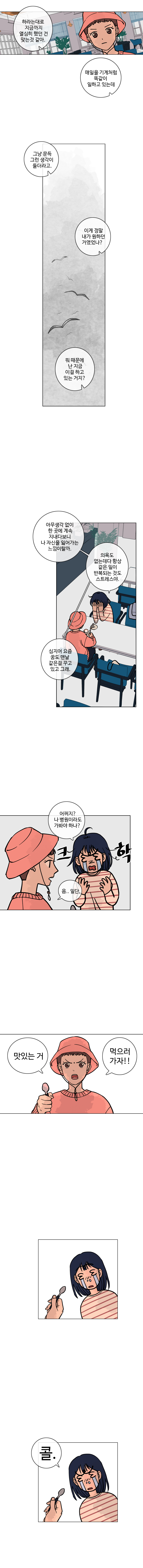    
            하은 : 하라는대로 지금까지 열심히 했던 건 맞는 것 같아. 매일을 기계처럼 똑같이 일하고 있는데
            하은 : 그냥 문득 그런 생각이 들더라고. 이게 정말 내가 원하던 거였었나? 뭐 때문에 난 지금 이걸 하고 있는 거지?

            하은 : 아무생각없이 한 곳에 계속 지내다보니 나 자신을 잃어가는 느낌이랄까. 의욕도 없는데다 항상 같은 일이 반복되는 것도 스트레스야. 심지어 요즘 꿈도 맨날 같은걸 꾸고 있고 그래.
            하은 : 어쩌지? 나 병원이라도 가봐야 하나? (크학)
            주은 : 음.. 일단,
            주은 : 맛있는 거, 먹으러 가자!!
            하은 ; 콜!