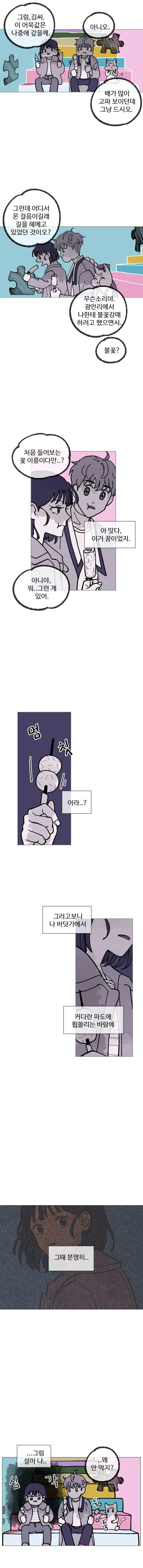 하은 : 그럼, 김씨. 이 어묵값은 나중에 갚을께.
            김끼룩 : 아니오. 배가 많이 고파 보이던데 그냥 드시오.
            김끼룩 : 그런데 어디서 온 걸음이길래 길을 헤매고 있었던 것이오?
            하은 : 무슨 소리야. 광안리에서 나한테 불꽃 강매 하려고 했으면서.
            김끼룩 : 불꽃?
            김끼룩 : 처음 들어보는 꽃 이름이다만..?
            하은 : (아 맞다, 이거 꿈이었지.) 아니야, 뭐.. 그런게 있어.
            하은 : (멈칫) (어라..? 그러고보니 나 바닷가에서 커다란 파도에 휩쓸리는 바람에)
            하은 : (그때 분명히..)
            하은 : (심각) (... 그럼 설마 나..)
            김끼룩 : (..왜 안 먹지?) 
            (툭툭)
