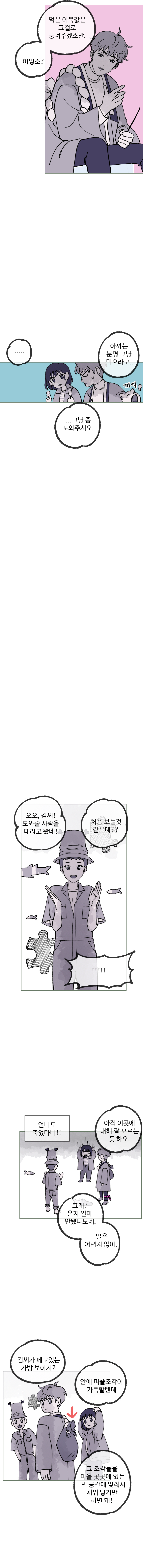 김끼룩 : 먹은 어묵값은 그걸로 퉁쳐주겠소만. 어떻소?
            하은 : 아까는 분명 그냥 먹으라고..
            김끼룩 : .. 그냥 좀 도와주시오.
            주은 : 오오, 김씨! 도와줄 사람을 데리고 왔네! 처음 보는 것 같은데??
            하은 : (언니도 죽었다니!!)
            김끼룩 : 아직 이곳에 대해 잘 모르는 듯 하오.
            주은 : 그래? 온지 얼마 안됐나보네. 일은 어렵지 않아.
            주은 : 김씨가 메고있는 가방 보이지? 안에 퍼즐조각이 가득할텐데, 그 조각들을 마을 곳곳에 있는 빈 공간에 맞춰서 채워 넣기만 하면 돼!