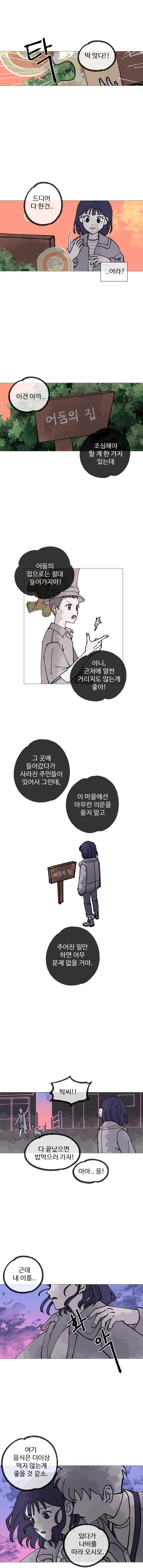 하은 : 딱 맞다!!
            하은 : 드디어 다 한건... (... 어라?)
            하은 : 이건 아까....
            주은 : 조심해야 할게 한 가지 있는데
            주은 : 어둠의 집으로는 절대 들어가지마! 아니, 근처에 얼씬 거리지도 않는게 좋아!
            주은 : 그 곳에 들어갔다가 사라진 주민들이 있어서 그런데, 이 마을에선 아무런 의문을 품지 말고 주어진 일만 하면 아무 문제 없을거야.
            주은 : 박씨!! 다 끝났으면 밥 먹으러 가자!
            하은 : 아아.. 응! 근데 내 이름..
            (화악)
            김끼룩 : 여기 음식은 더 이상 먹지 않는 게 좋을 것 같소. 있다가 나비를 따라 오시오.