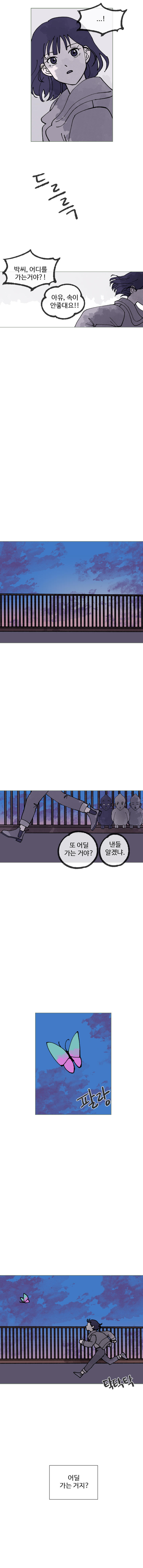 양 : 박씨, 어디를 가는 거야?!
            사람들 : 아유, 속이 안좋대요!!
            미지의 생명체들 : 또 어딜 가는거야? 낸들 알겠냐.
            (팔랑) (탁탁탁) (나비를 따라가는 하은)
            하은 : (어딜 가는거지?)