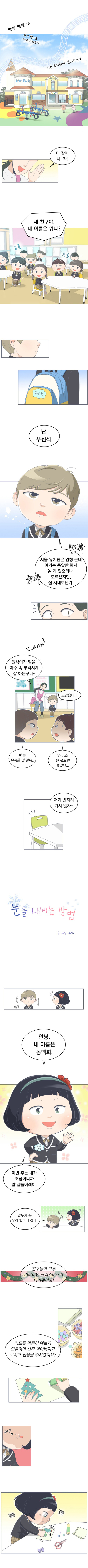 
            쩅쩅쩅쩅 ~ ♪
            해가 떴어요 어디 가세요 ~
            나는 유치원에 갑니다 ~ ♬
            
            선생님 : 다 같이 시~작! 새 친구야, 네 이름은 뭐니?
            원석 : 난 우원석. 서울 유치원은 엄청 큰데 여기는 콩알만 해서 놀게 있으려나 모르겠지만, 잘 지내보던가. (또박 또박)
            선생님 : 원석이가 말을 아주 똑 부러지게 잘하는구나 ~ (앗... 하하하....)
            원석 : 고맙습니다.
            아이 1 : 쟤 좀 무서운 것 같아.....
            아이 2 : 우리 조 안됐으면 좋겠다....
            선생님 : 저기 빈자리 가서 앉자
            
            [웹툰 표지]
            눈을 내리는 방법 글, 그림 BOO
        
            (털썩 백희 옆자리에 앉은 원석) 
            백희 : 안녕 내 이름은 동백희. 이번 주는 내가 조장이니까 말 잘들어래이.
            원석 : 말투가 꼭 우리 할머니 같네. (휙)
            선생님 : 친구들이 모두 기다리던 크리스마스가 다가왔어요! 카드를 꼼꼼히 예쁘게 만들어야 산타 할아버지가 보시고 선물을 주시겠지요?
            (집중의 입)(꼼꼼 꼼꼼, 슥슥 열심히 카드만드는 백희)