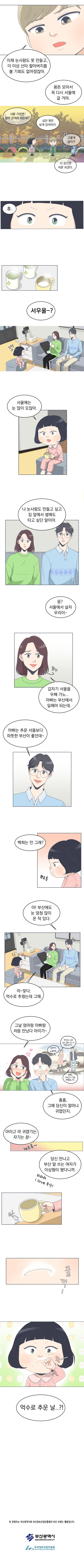 
            원석 : 이제 눈사람도 못 만들고, 더 이상 산타 할아버지를 볼 기회도 없어졌잖아.
            원석 : 용돈 모아서 꼭 다시 서울에 갈 거야.
            백희 : 서울 가려면 얼마 있어야 되는데?
            원석 : 십만원은 넘게 있어야지 
            백희 : (힉 ~) 그렇게 많이?! 다 모으면 어른 되겠다.
            백희 : 흠...

            [백희 집]
            백희 부모님 : 서우울 ~?
            백희 : (끄덕끄덕)
            백희 : 서울에는 눈 많이 오잖아.
            백희 : 나 눈사람도 만들고 싶고 집 앞에서 썰매도 타고 싶단 말이야.
            백희 : 응? 서울에서 살자 우리이 ~
            백희 엄마 : 갑자기 서울을 우째 가노... 아빠는 부산에서 일해야 되는데. (참나)
            백희 아빠 : 아빠는 추운 서울보다 따뜻한 부산이 좋던데 ~
            백희 아빠 : 백희는 안 그래?
            백희 : (뾰로통)
            백희 아빠 : 아! 부산에도 눈 엄청 많이 온 적 있다.
            백희 엄마 : 아~ 맞다! 억수로 추웠는데 그때.
            백희 엄마 : 그날 엄마랑 아빠랑 처음 만났다 아이가 ~
            백희 아빠 : 흠흠, 그때 당신이 얼마나 귀엽던지
            
            추억 속 백희 엄마 : 엄마야, 죄송해요... 부산에 이래 눈이 많이 온게 처음이라가..
            추억 속 백희 아빠 : 하핫, 그러실 수 있죠. 괜찮습니다.

            백희 엄마 : 아이고 마 귀엽기는. 자기는 참 ~ (꺄르륵)
            백희 아빠 : 당신 만나고 부산 말 쓰는 여자가 이상형이 됐다니까. (하하하 I love 부산)
            백희 : (탁! 꿀꺽 슥 ~) 억수로 추운 날...?!
            
            To be continued
            본 콘텐츠는 부산광역시와 부산정보산업진흥원의 부산 브랜드 웹툰입니다.
            부산광역시
            부산정보산업진흥원