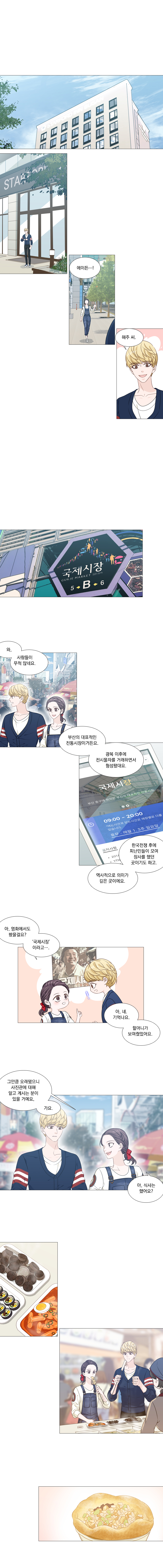 해주 : 에이든~~~!
                에이든 : 해주 씨.
                (국제시장)
                에이든 : 와, 사람들이 무척 많네요.
                해주 : 부산의 대표적인 전통시장이거든요. 광복 이후에 전시물자를 거래하면서 형성됐대요.
                한국전쟁 후에 피난민들이 모여 장사를 했던 곳이기도 하고, 역사적으로 의미가 깊은 곳이에요.
                해주 : 아, 영화에서도 봤을걸요? ‘국제시장’ 이라고....
                에이든 : 아 네, 기억나요. 할머니가 보여줬었어요.
                해주 : 그만큼 오래됐으니 사진관에 대해 알고 계시는 분이 있을 거예요, 가요. 
                해주 : 아, 식사는 했어요?