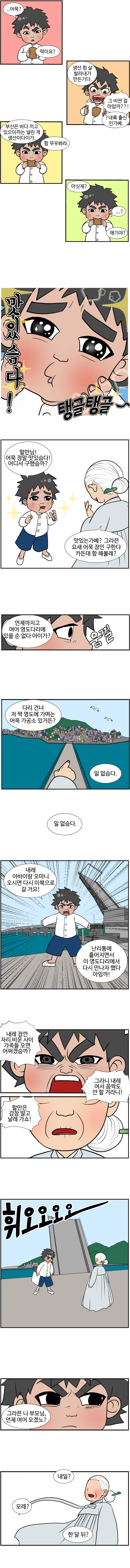 동삼 : ..어묵? 떡이요?
                할머니 : 생선 흰 살 발라내가 만든기다.
                동삼 : 그 비싼 걸 마암까??! 
                할머니 : ?내륙 출신 인가베. 부산은 바다 끼고 있으이까는 널린 게 생선이다이가. 함 무우봐라. 마싯제? 
                동삼 : ...?
                할머니 : 애기야? 
                동삼 : 맛있슴다! (탱글탱글~)
                동삼 : 할만님! 어묵 정말 맛있슴다! 어디서 구했슴까? 
                할머니 : 맛있는가베? 그라믄 요새 어묵 장인 구한다 카든데 함해볼래? 언제까지고 여어 영도다리에 있을 순 없다 아이가?
                동삼 : (움찔)
                할머니 : 다리 건너 저 짝 영도에 가며는 어묵 가공소 있거든? 
                동삼 : 일 없슴다. 일 없슴다. 내레 아바이랑 오마니 오시면 다시 이북으로 갈 거요! 난리통에 흩어지면서 이 영도다리에서 다시 만나자 했다 아임까!
                동삼 : 내레 잠깐 자리 비운 사이 가족들 오면 어쩌겠슴까? 그라니 내레 여서 꼼짝도 안 할 거라니! 할만은 감참 말고 날레 가쇼! (휘오오오오~)
                할머니 : 그라믄 니 부모님, 언제 여어 오겠노? 내일? 모레? 한 달 뒤?  