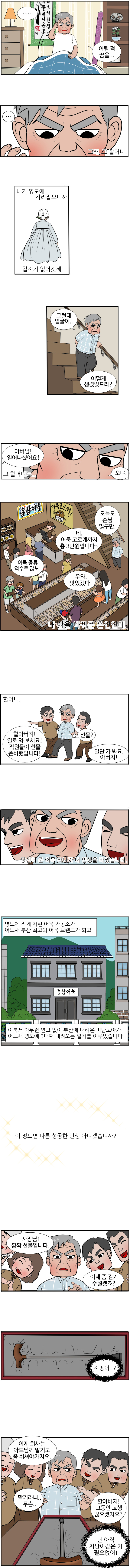 동삼 : ... 어릴 적 꿈을... ... 그래, 그 할머니.
                내가 영도에 자리잡으니까 갑자기 없어짓제. 그런데 얼굴이... 어떻게 생겼었드라? 그 할머니는...
                며느리 : 아버님! 일어나셨어요! 
                동삼 : 오냐. 오늘도 손님이 많구만. 
                며느리 : 네, 어묵 고로케까지 총 3만원입니다~. 
                손님1 : 어묵 종류 억수로 많노!
                손님2 : 우와, 맛있겠다!
                
                (내 삶을 바꿔준 은인인데. 할머니.)
                손자 : 할아버지! 일로 와보세요! 직원들이 선물 준비했답니다! 
                동삼 : 선물?
                아들 : 일단 가 봐요, 아버지! 
                
                당신이 준 어묵 하나가 내 인생을 바꿨습니다.
                영도에 작게 차린 어묵 가공소가 어느새 부산 최고의 어묵 브랜드가 되고, 이북서 아무런 연고 없이 부산에 내려온 피난고아가 어느새 영도에 3대째 내려오는 일가를 이루었습니다.
                이정도면 나름 성공한 인생 아니겠습니까?
                
                직원1 : 사장님! 깜짝 선물입니다. 
                직원2 : 이제 좀 걷기 수얼켓죠? 
                동삼 : (지팡이..?)
                직원3 : 이제 회사는 아드님께 맡기고 좀 쉬셔야카지요. 
                동삼 : 맡기라니.. 무슨.. 
                손자 : 할아버지! 그동안 고생 많으셨지요? 
                동삼 : (난 아직 지팡이같은거 필요없어!)