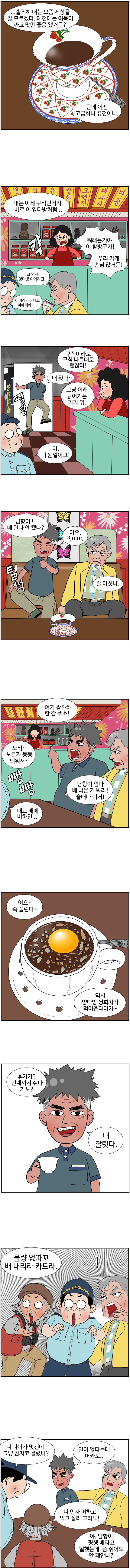 동삼 : ...솔직히 내는 요즘 세상을 잘 모르겠다. 예전에는 어묵이 싸고 맛만 좋음 됐거든? 근데 이젠 고급화니 퓨전이니. 내는 이제 구식인거지. 바로 이 양다방처럼...
                다방주인 : 캭. 뭐래는 거야, 이 할방구가! 우리 가게 손님 많거든! 
                동삼 : 크 역시 양다방 아메리칸... 
                대교 : 아메리칸 아니고 아메리카노.. 
                다방주인 : 구식이라도 구식 나름대로 괜찮타! 그냥 이래 늙어가는 거지뭐.
                
                (딸랑) 
                남항 : 내 왔다~.
                대교 : 어, 니 웬일이고! 남항이 니 배 탄다 안 캤나? 
                
                (털썩) 
                남항 : 어으, 속이야. 
                동삼 : 술 마싯나. 
                남항 : 여기 쌍화차 한 잔 주소! 
                다방주인 : 오키~ 노른자 동동 띄워서~ 
                
                동삼 : 남항이 임마 배 나온거 봐라! 술배다 이거!(빵빵) 
                영선 : 대교 배에 비하면... 
                남항 : 어으~ 속 풀린다~ 
                영선 : 역시 양다방 쌍화차가 먹어준다이가~ 휴가가? 언제까지 쉬다가노? 
                남항 : 내 잘릿다. 물량 없따꼬 배 내리라 카드라.
                친구들 : !
                
                대교 : 니 나이가 몇갠데! 그냥 잠자코 잘렸나? 
                남항 : 일이 없다는데 어카노.. 
                영선 : 니 인자 머하고 먹고 살라 그라노! 
                동삼 : 야, 남항이 평생 배타고 일했는데, 좀 쉬어도 안 괘안나? 